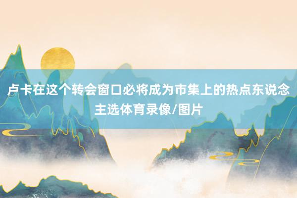 卢卡在这个转会窗口必将成为市集上的热点东说念主选体育录像/图片