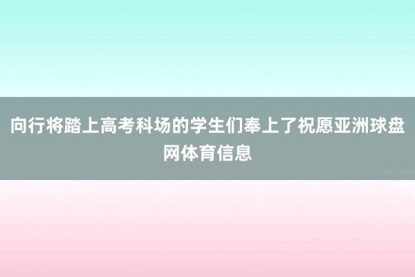向行将踏上高考科场的学生们奉上了祝愿亚洲球盘网体育信息