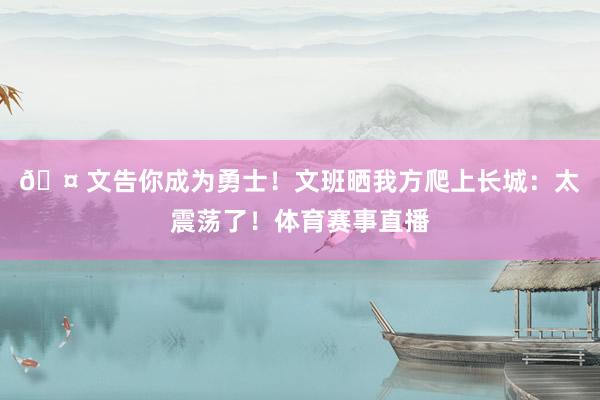 🤠文告你成为勇士！文班晒我方爬上长城：太震荡了！体育赛事直播