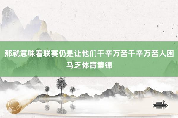 那就意味着联赛仍是让他们千辛万苦千辛万苦人困马乏体育集锦