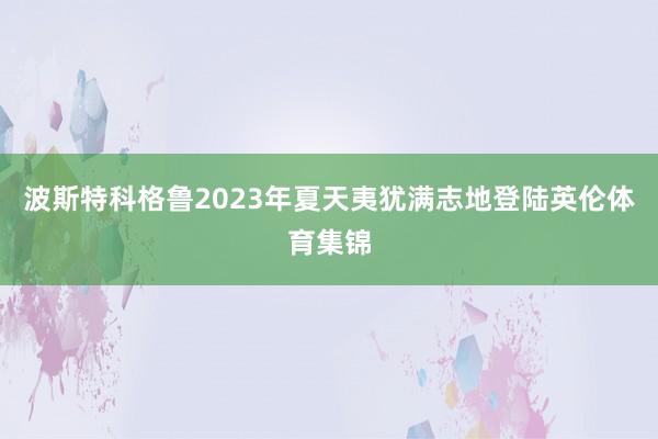 波斯特科格鲁2023年夏天夷犹满志地登陆英伦体育集锦