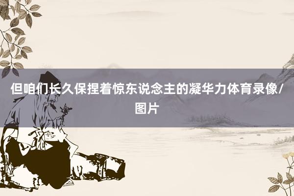 但咱们长久保捏着惊东说念主的凝华力体育录像/图片