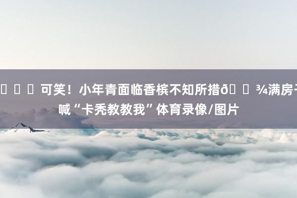 😂可笑！小年青面临香槟不知所措🍾满房子喊“卡秃教教我”体育录像/图片