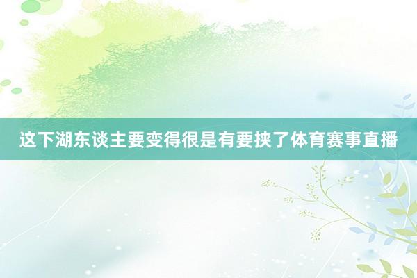 这下湖东谈主要变得很是有要挟了体育赛事直播
