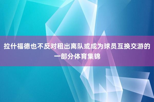 拉什福德也不反对租出离队或成为球员互换交游的一部分体育集锦