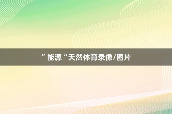 ”　　能源　　“天然体育录像/图片
