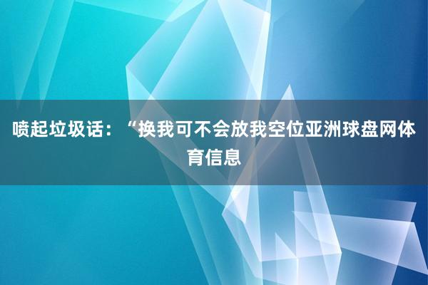 喷起垃圾话：“换我可不会放我空位亚洲球盘网体育信息