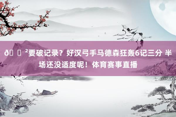 😲要破记录？好汉弓手马德森狂轰6记三分 半场还没适度呢！体育赛事直播