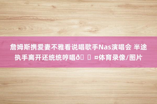 詹姆斯携爱妻不雅看说唱歌手Nas演唱会 半途执手离开还统统哼唱🎤体育录像/图片