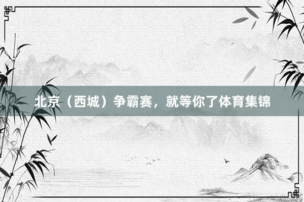 北京（西城）争霸赛，就等你了体育集锦