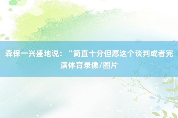 森保一兴盛地说：“简直十分但愿这个谈判或者完满体育录像/图片