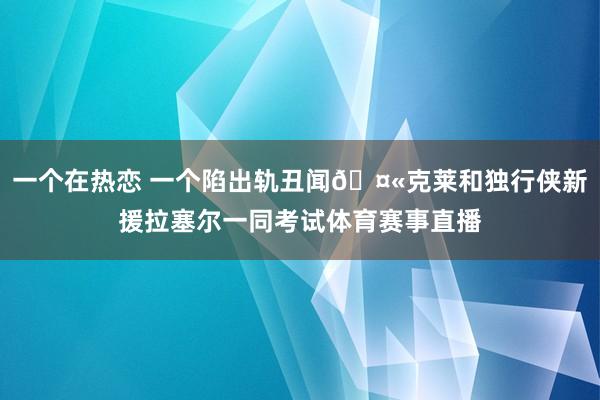 一个在热恋 一个陷出轨丑闻🤫克莱和独行侠新援拉塞尔一同考试体育赛事直播