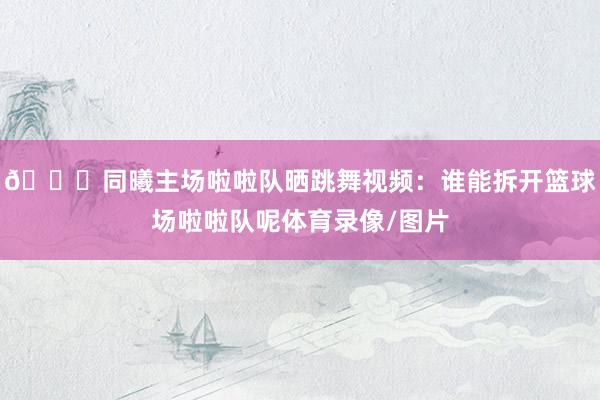 😍同曦主场啦啦队晒跳舞视频：谁能拆开篮球场啦啦队呢体育录像/图片