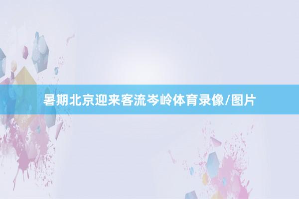 暑期北京迎来客流岑岭体育录像/图片