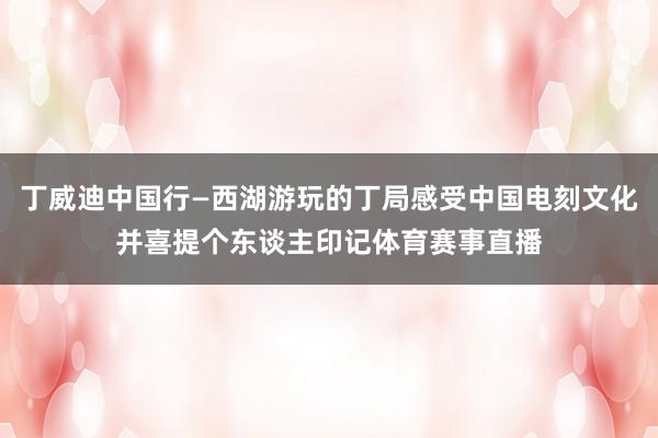丁威迪中国行—西湖游玩的丁局感受中国电刻文化并喜提个东谈主印记体育赛事直播