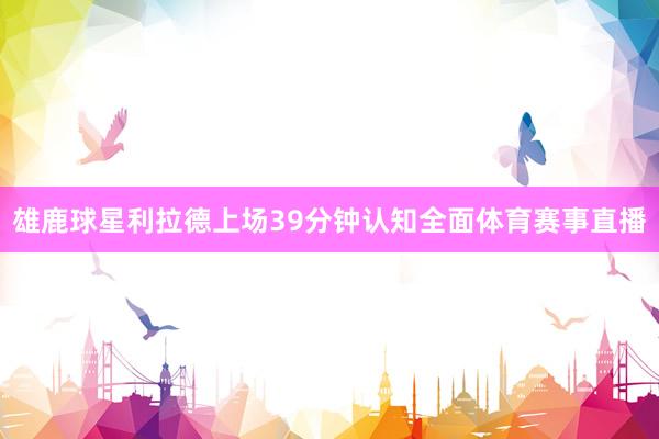 雄鹿球星利拉德上场39分钟认知全面体育赛事直播