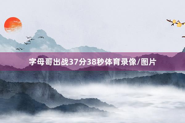 字母哥出战37分38秒体育录像/图片