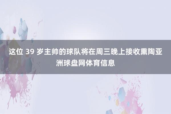 这位 39 岁主帅的球队将在周三晚上接收熏陶亚洲球盘网体育信息