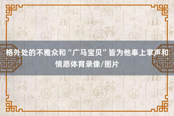 格外处的不雅众和“广马宝贝”皆为他奉上掌声和情愿体育录像/图片
