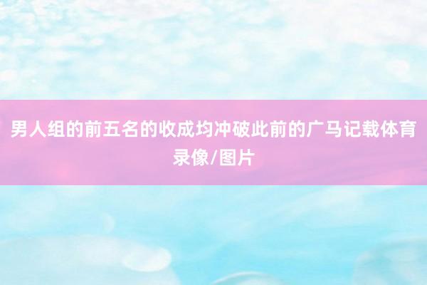 男人组的前五名的收成均冲破此前的广马记载体育录像/图片