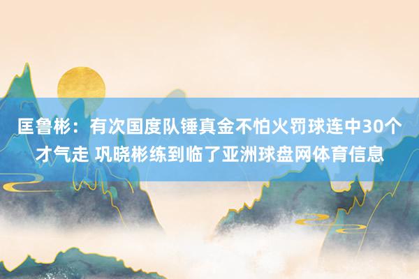 匡鲁彬：有次国度队锤真金不怕火罚球连中30个才气走 巩晓彬练到临了亚洲球盘网体育信息