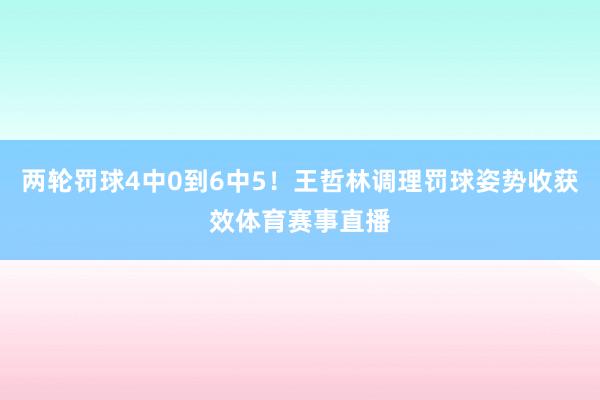 两轮罚球4中0到6中5！王哲林调理罚球姿势收获效体育赛事直播