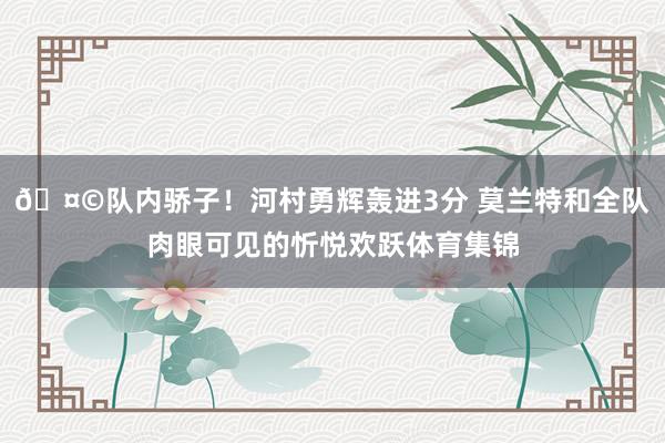 🤩队内骄子！河村勇辉轰进3分 莫兰特和全队肉眼可见的忻悦欢跃体育集锦