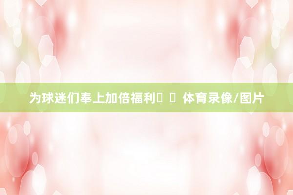 为球迷们奉上加倍福利✌️体育录像/图片