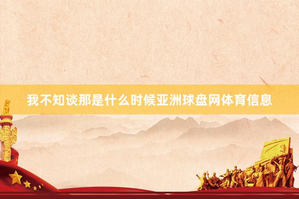 我不知谈那是什么时候亚洲球盘网体育信息