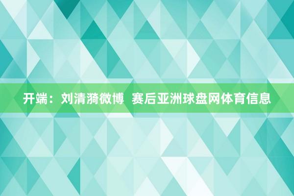 开端：刘清漪微博  赛后亚洲球盘网体育信息