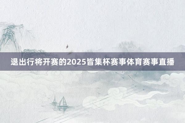 退出行将开赛的2025皆集杯赛事体育赛事直播