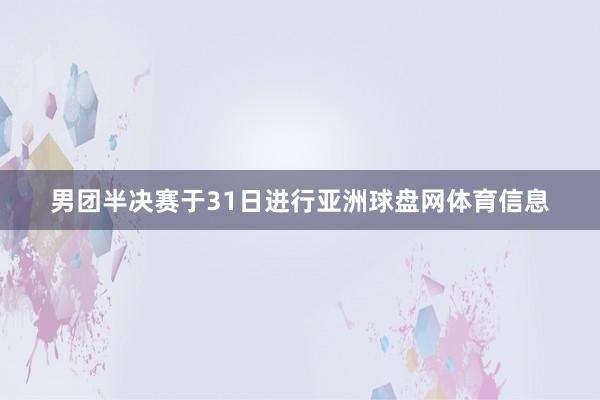 男团半决赛于31日进行亚洲球盘网体育信息