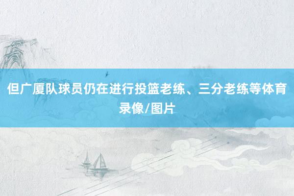 但广厦队球员仍在进行投篮老练、三分老练等体育录像/图片