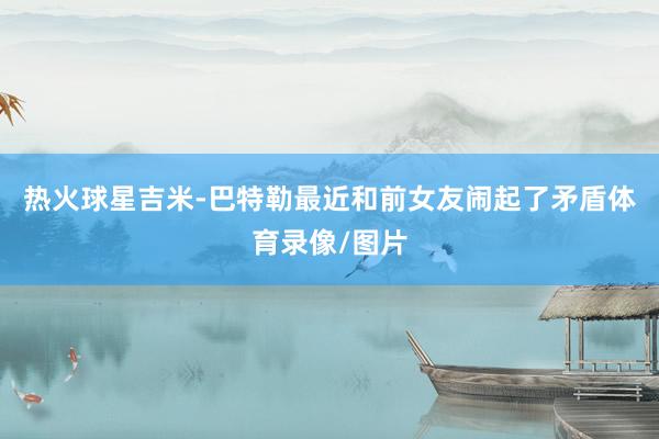 热火球星吉米-巴特勒最近和前女友闹起了矛盾体育录像/图片