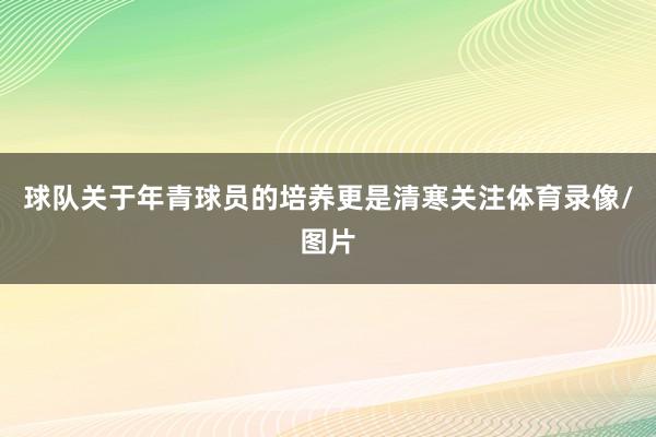 球队关于年青球员的培养更是清寒关注体育录像/图片