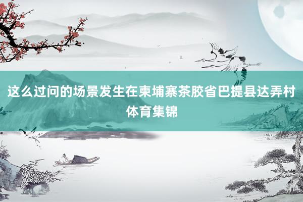 这么过问的场景发生在柬埔寨茶胶省巴提县达弄村体育集锦