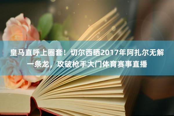 皇马直呼上圈套！切尔西晒2017年阿扎尔无解一条龙，攻破枪手大门体育赛事直播