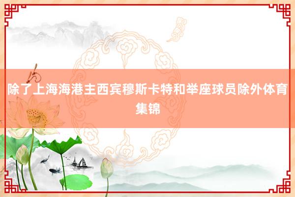 除了上海海港主西宾穆斯卡特和举座球员除外体育集锦