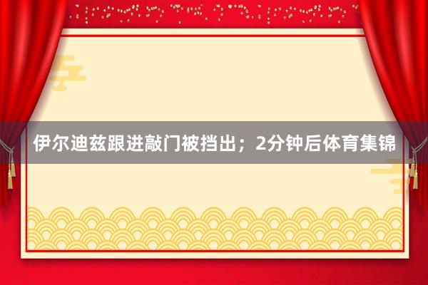 伊尔迪兹跟进敲门被挡出；2分钟后体育集锦