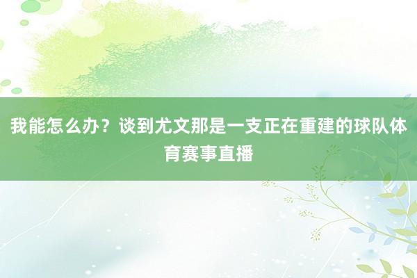 我能怎么办？谈到尤文那是一支正在重建的球队体育赛事直播