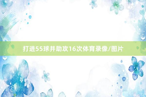 打进55球并助攻16次体育录像/图片
