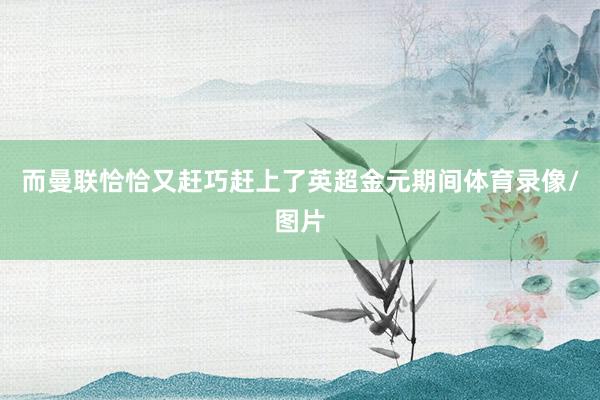 而曼联恰恰又赶巧赶上了英超金元期间体育录像/图片