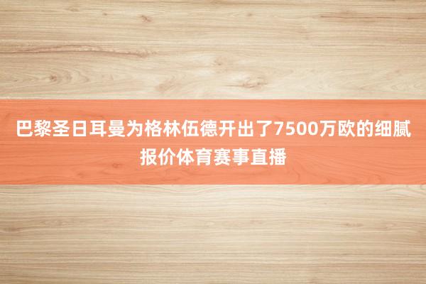 巴黎圣日耳曼为格林伍德开出了7500万欧的细腻报价体育赛事直播